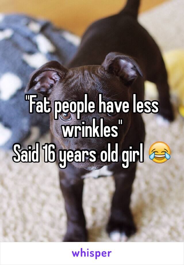 "Fat people have less wrinkles"
Said 16 years old girl 😂