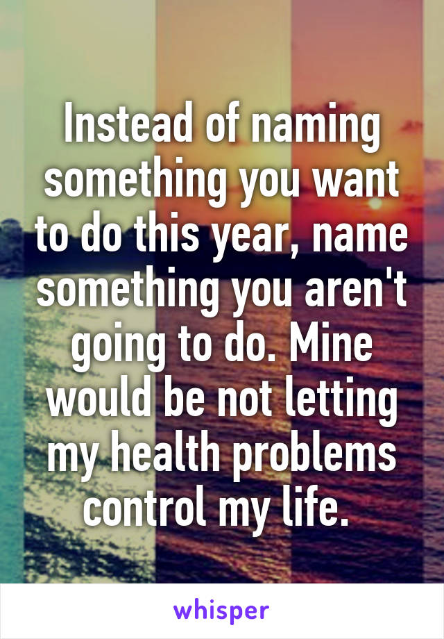 Instead of naming something you want to do this year, name something you aren't going to do. Mine would be not letting my health problems control my life. 