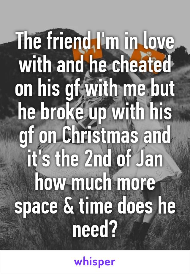 The friend I'm in love with and he cheated on his gf with me but he broke up with his gf on Christmas and it's the 2nd of Jan how much more space & time does he need?