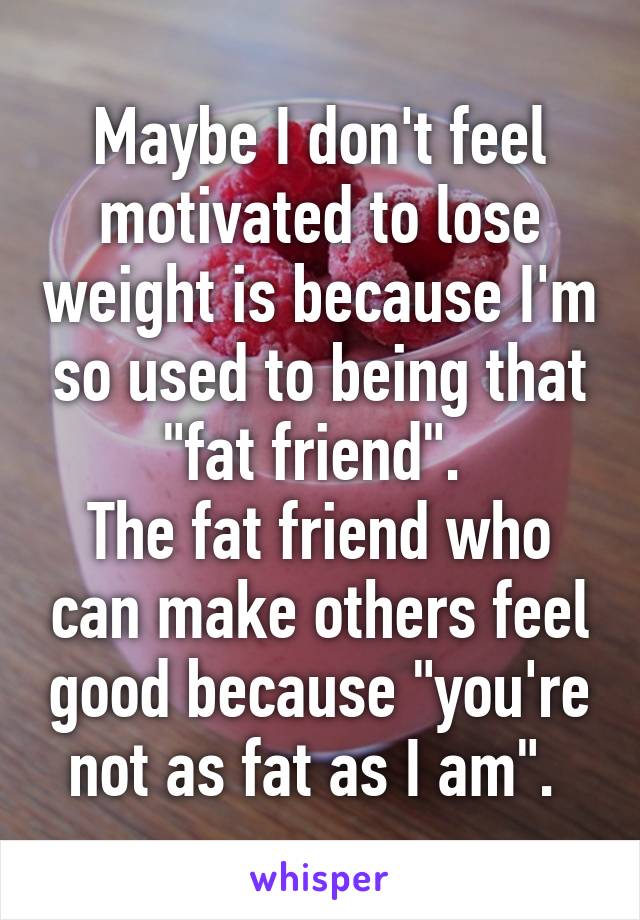 Maybe I don't feel motivated to lose weight is because I'm so used to being that "fat friend". 
The fat friend who can make others feel good because "you're not as fat as I am". 