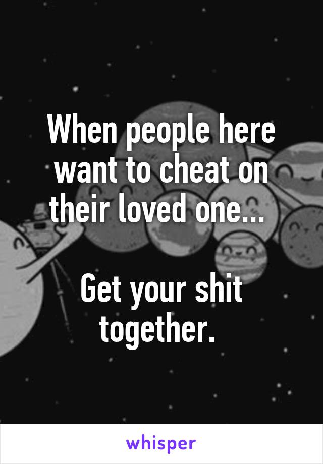 When people here want to cheat on their loved one... 

Get your shit together. 