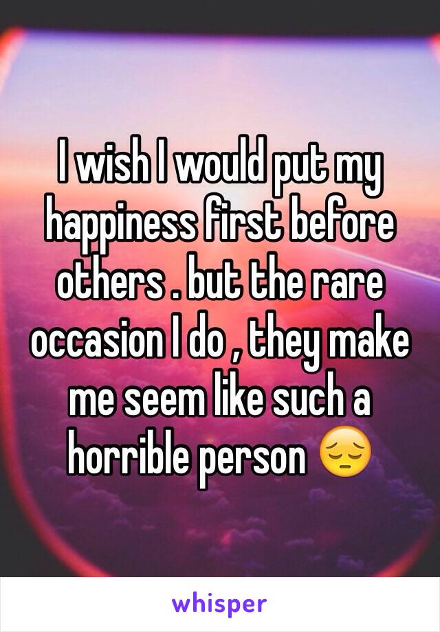 I wish I would put my happiness first before others . but the rare occasion I do , they make me seem like such a horrible person 😔