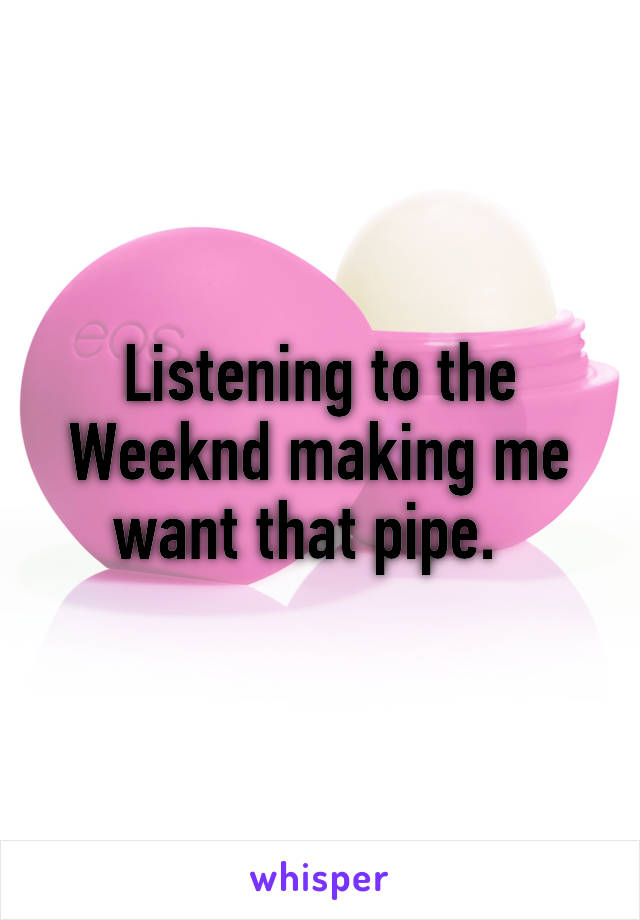 Listening to the Weeknd making me want that pipe.  