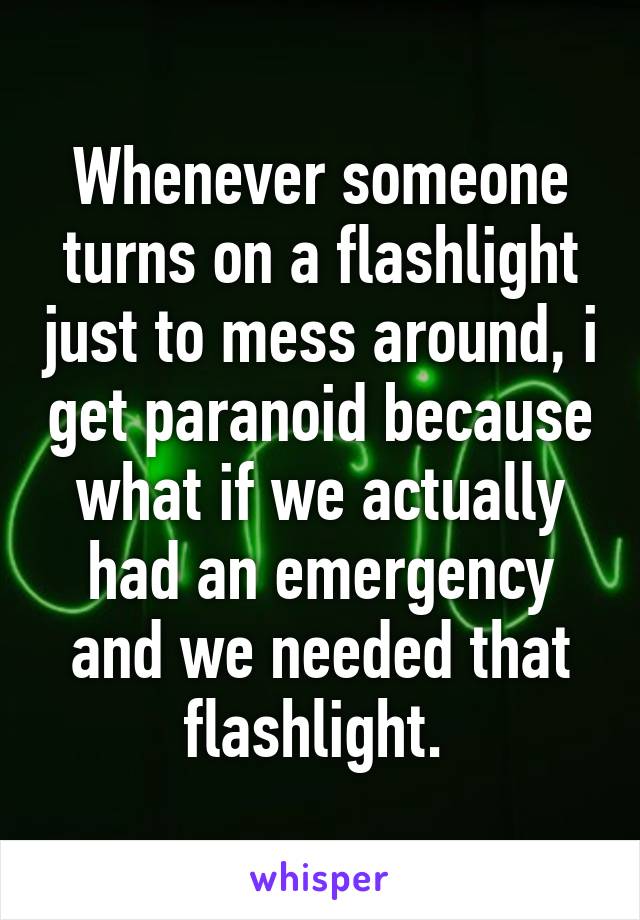 Whenever someone turns on a flashlight just to mess around, i get paranoid because what if we actually had an emergency and we needed that flashlight. 
