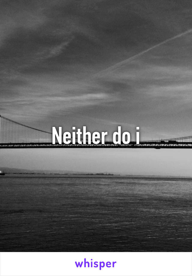Neither do i