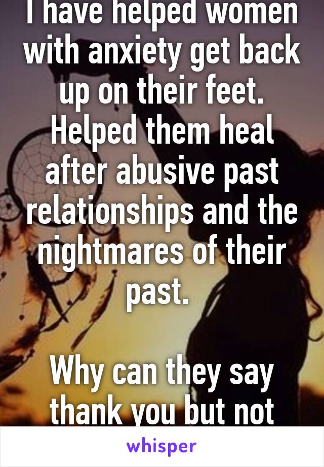 I have helped women with anxiety get back up on their feet. Helped them heal after abusive past relationships and the nightmares of their past. 

Why can they say thank you but not stay to help me...