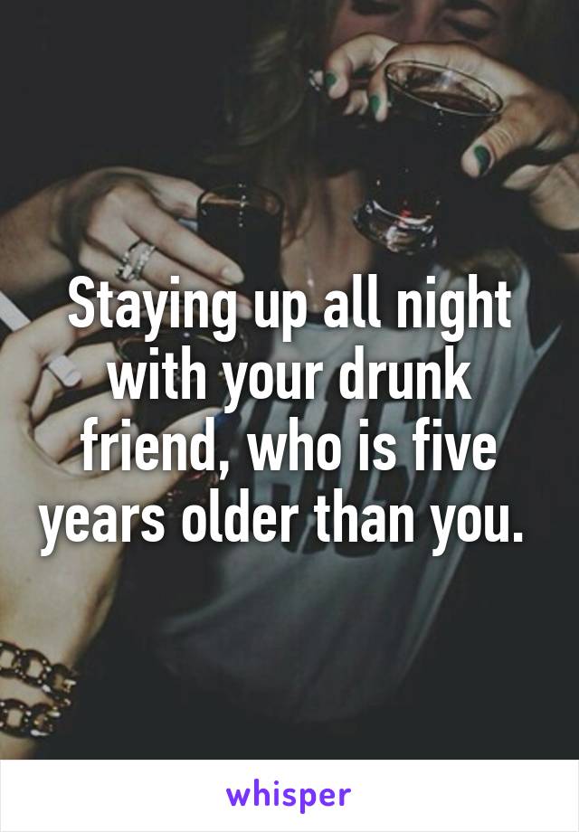 Staying up all night with your drunk friend, who is five years older than you. 