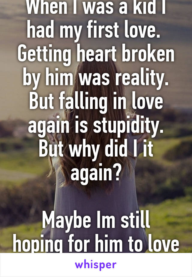 When I was a kid I had my first love. 
Getting heart broken by him was reality.
But falling in love again is stupidity.
But why did I it again?

Maybe Im still hoping for him to love me back.