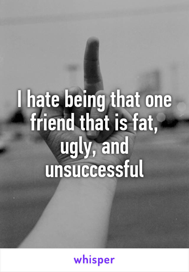 I hate being that one friend that is fat, ugly, and unsuccessful