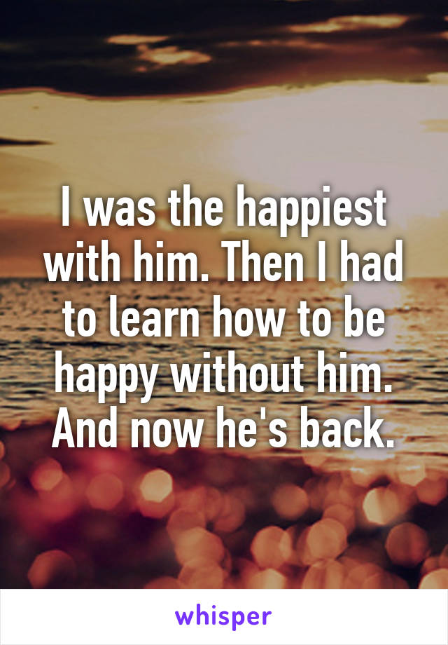 I was the happiest with him. Then I had to learn how to be happy without him.
And now he's back.