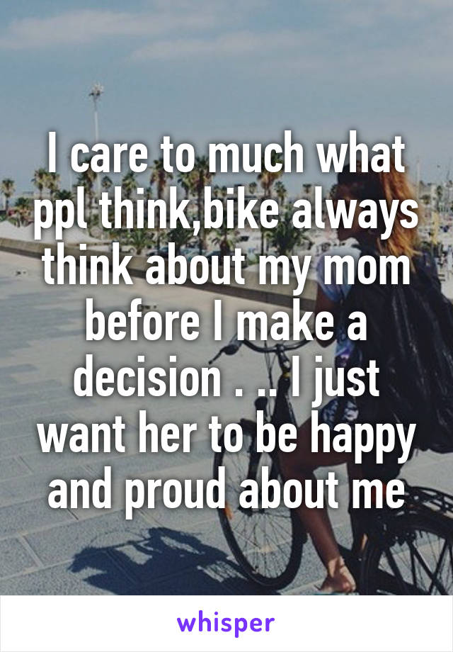 I care to much what ppl think,bike always think about my mom before I make a decision . .. I just want her to be happy and proud about me