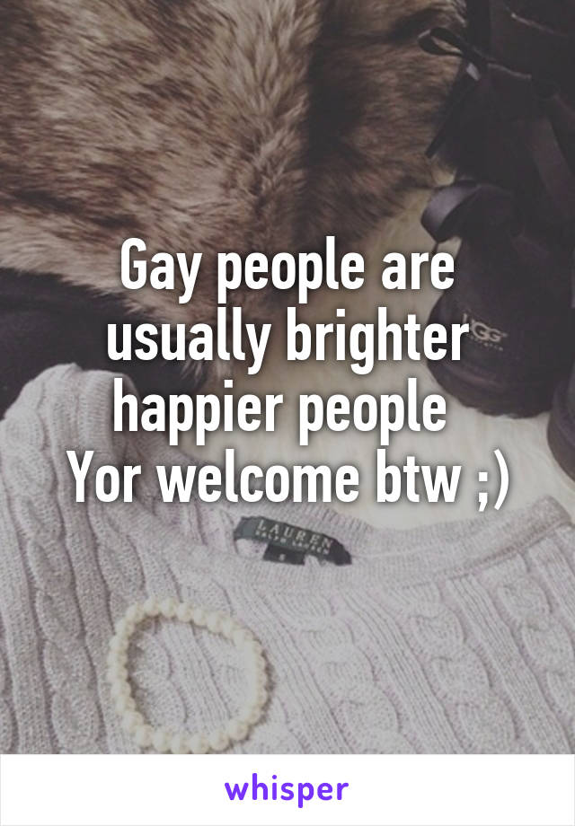 Gay people are usually brighter happier people 
Yor welcome btw ;)
