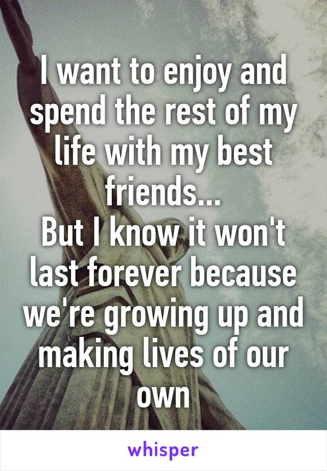 I want to enjoy and spend the rest of my life with my best friends...
But I know it won't last forever because we're growing up and making lives of our own