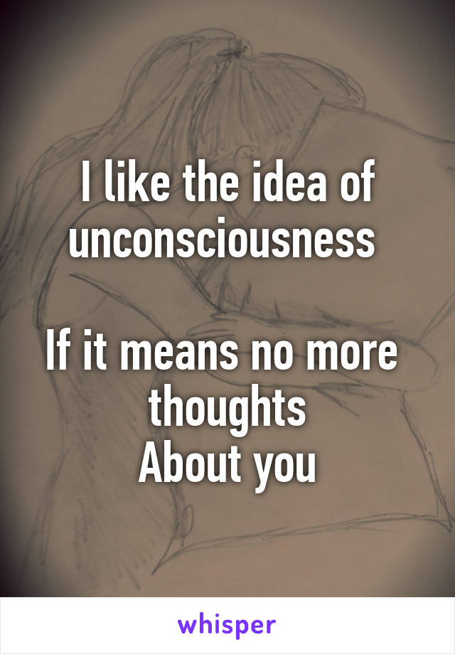 I like the idea of unconsciousness 

If it means no more 
thoughts
About you