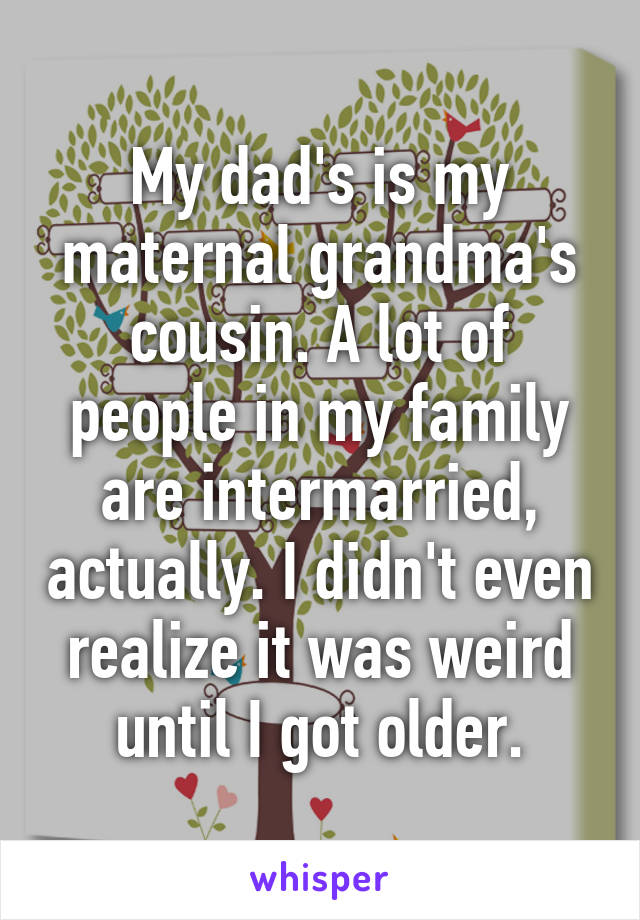 My dad's is my maternal grandma's cousin. A lot of people in my family are intermarried, actually. I didn't even realize it was weird until I got older.