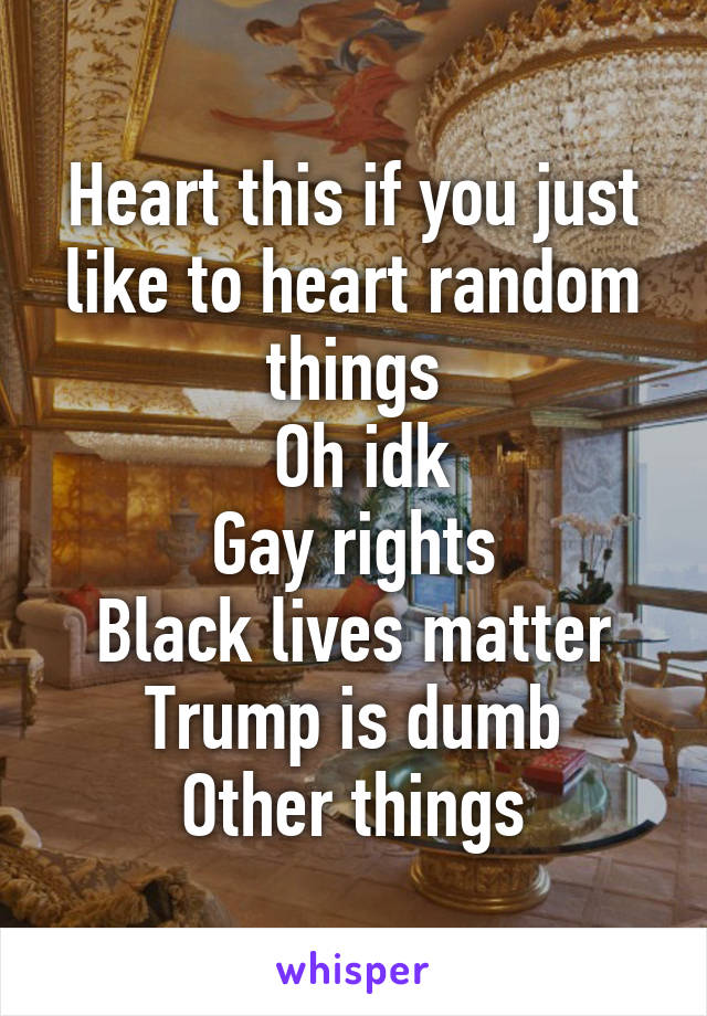 Heart this if you just like to heart random things
 Oh idk
Gay rights
Black lives matter
Trump is dumb
Other things