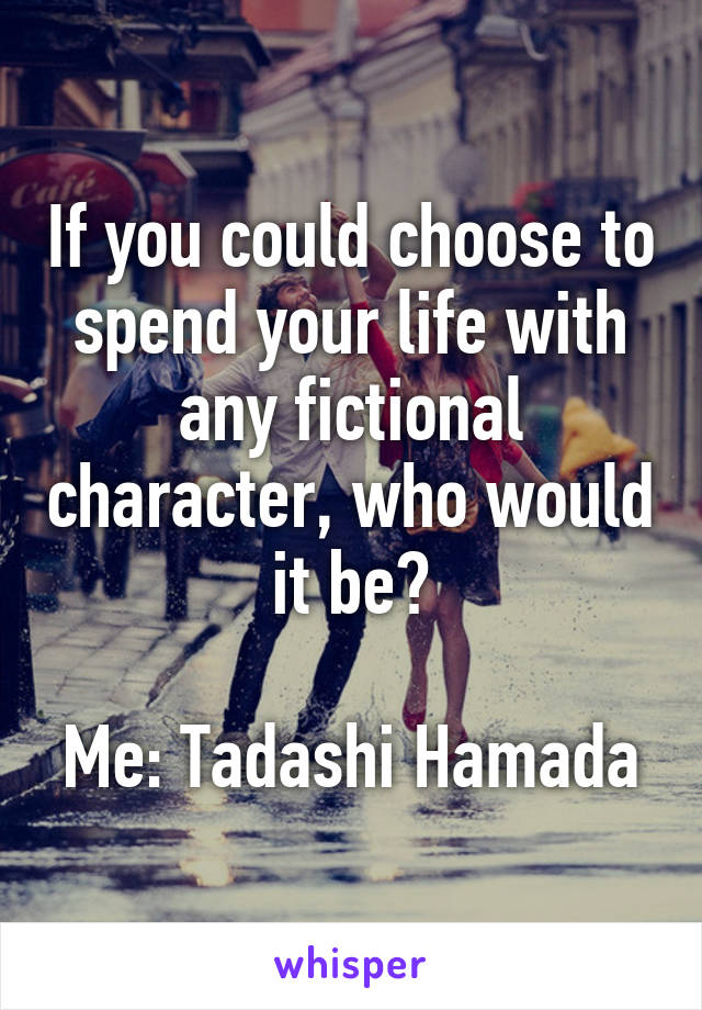 If you could choose to spend your life with any fictional character, who would it be?

Me: Tadashi Hamada
