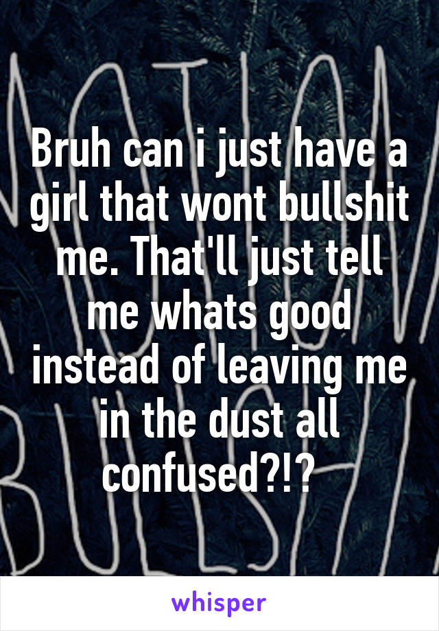 Bruh can i just have a girl that wont bullshit me. That'll just tell me whats good instead of leaving me in the dust all confused?!?  
