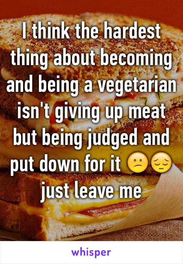 I think the hardest thing about becoming and being a vegetarian isn't giving up meat but being judged and put down for it 😕😔 just leave me
