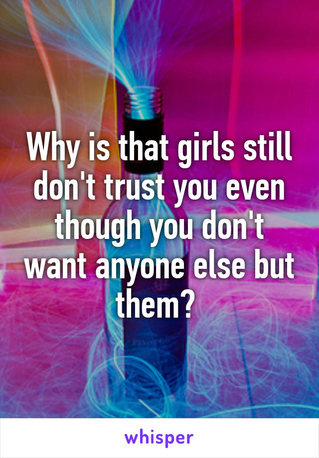Why is that girls still don't trust you even though you don't want anyone else but them? 