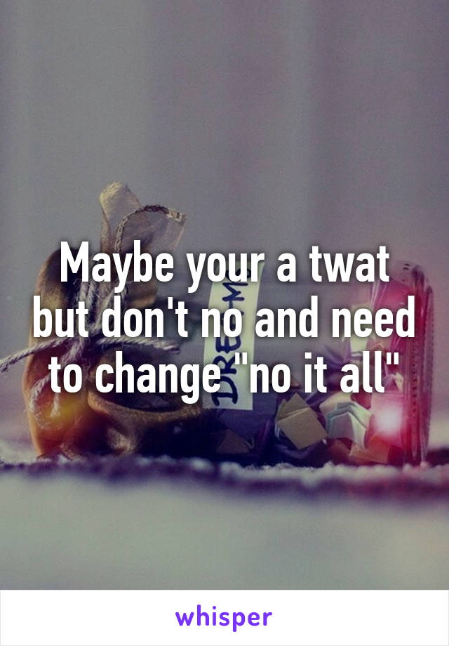Maybe your a twat but don't no and need to change "no it all"