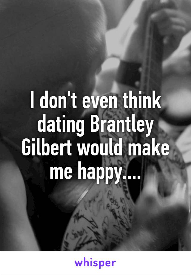 I don't even think dating Brantley Gilbert would make me happy....