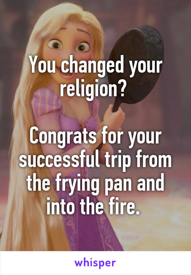 You changed your religion? 

Congrats for your successful trip from the frying pan and into the fire. 