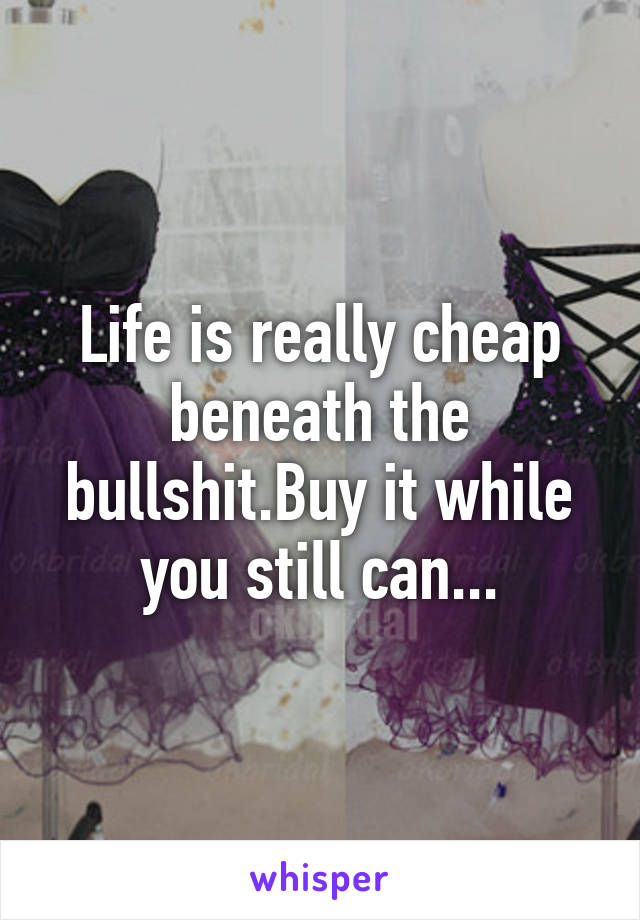 Life is really cheap beneath the bullshit.Buy it while you still can...
