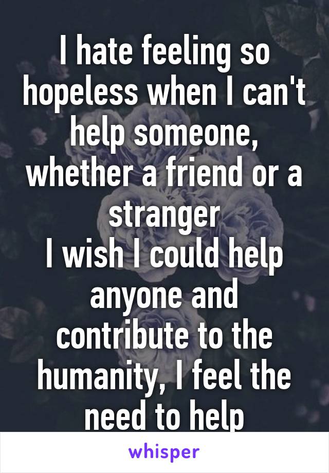 I hate feeling so hopeless when I can't help someone, whether a friend or a stranger
I wish I could help anyone and contribute to the humanity, I feel the need to help