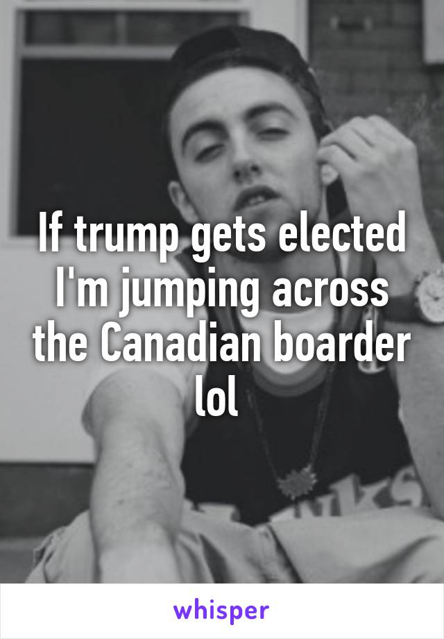 If trump gets elected I'm jumping across the Canadian boarder lol 