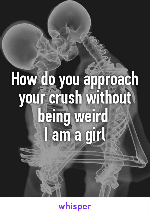 How do you approach your crush without being weird 
I am a girl