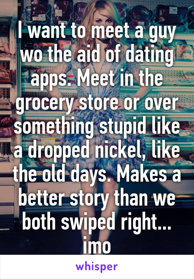 I want to meet a guy wo the aid of dating apps. Meet in the grocery store or over something stupid like a dropped nickel, like the old days. Makes a better story than we both swiped right... imo