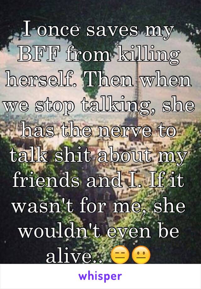 I once saves my BFF from killing herself. Then when we stop talking, she has the nerve to talk shit about my friends and I. If it wasn't for me, she wouldn't even be alive.. 😑😐 