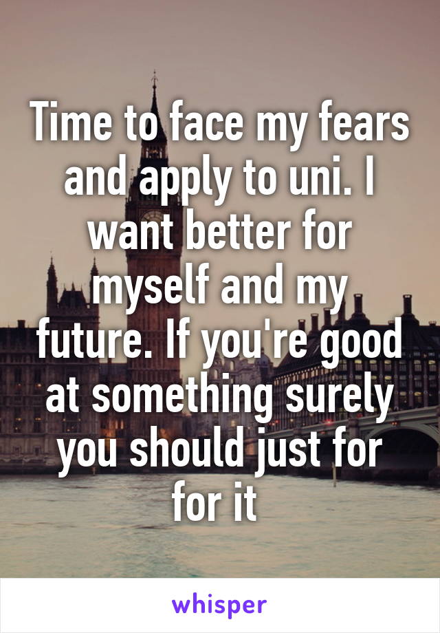 Time to face my fears and apply to uni. I want better for myself and my future. If you're good at something surely you should just for for it 
