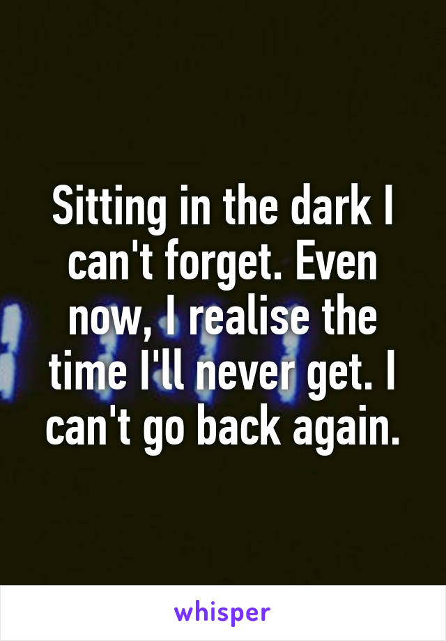 Sitting in the dark I can't forget. Even now, I realise the time I'll never get. I can't go back again.