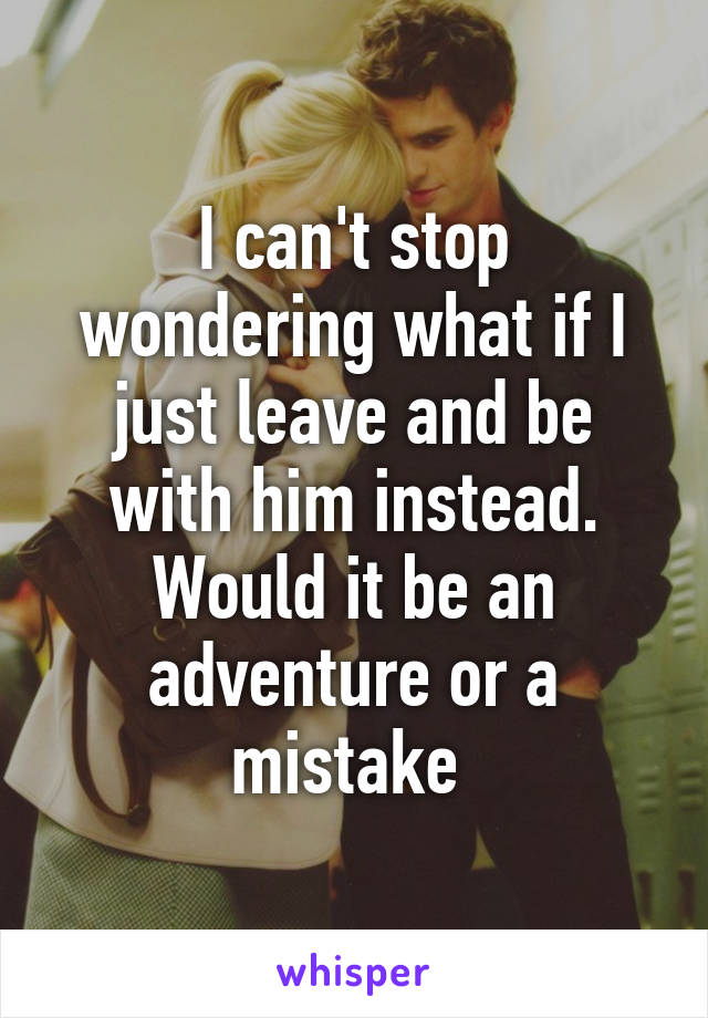 I can't stop wondering what if I just leave and be with him instead. Would it be an adventure or a mistake 
