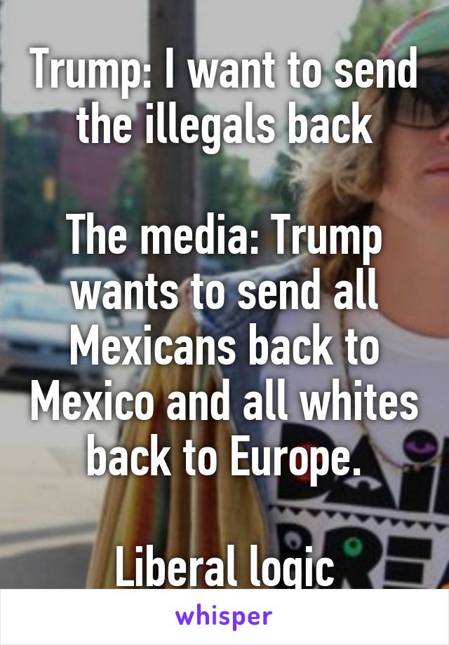 Trump: I want to send the illegals back

The media: Trump wants to send all Mexicans back to Mexico and all whites back to Europe.

Liberal logic