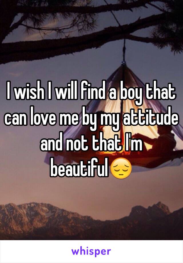 I wish I will find a boy that can love me by my attitude and not that I'm beautiful😔
