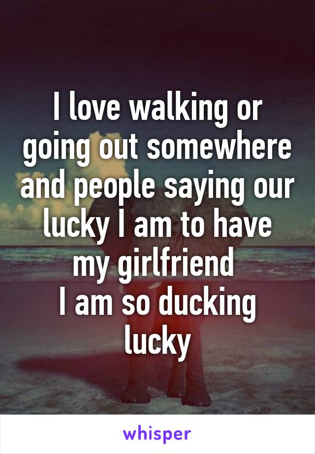 I love walking or going out somewhere and people saying our lucky I am to have my girlfriend 
I am so ducking lucky