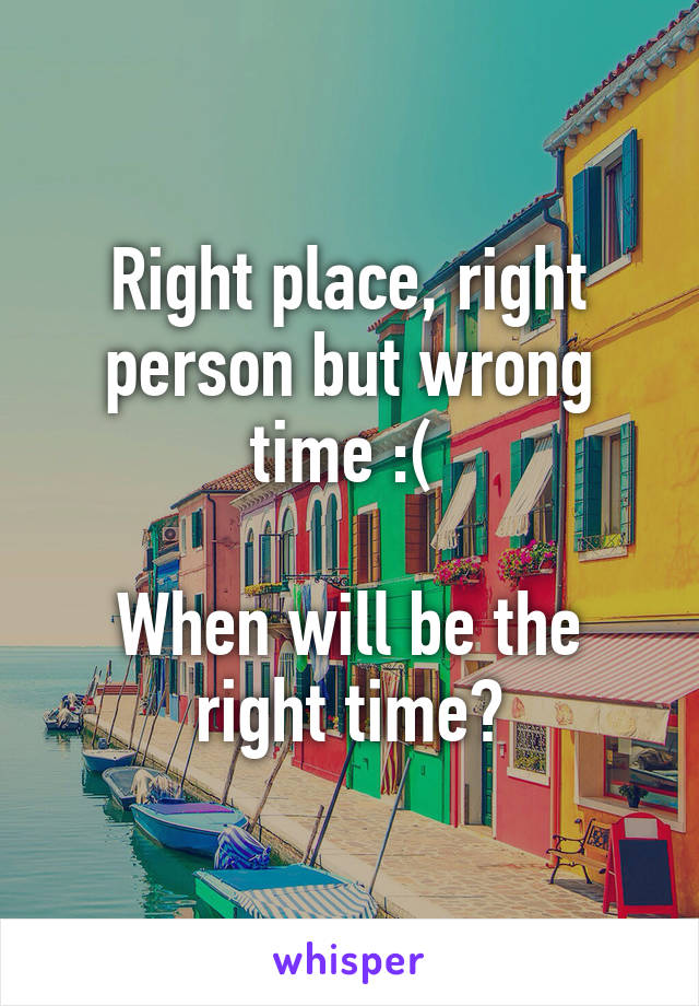 Right place, right person but wrong time :( 

When will be the right time?