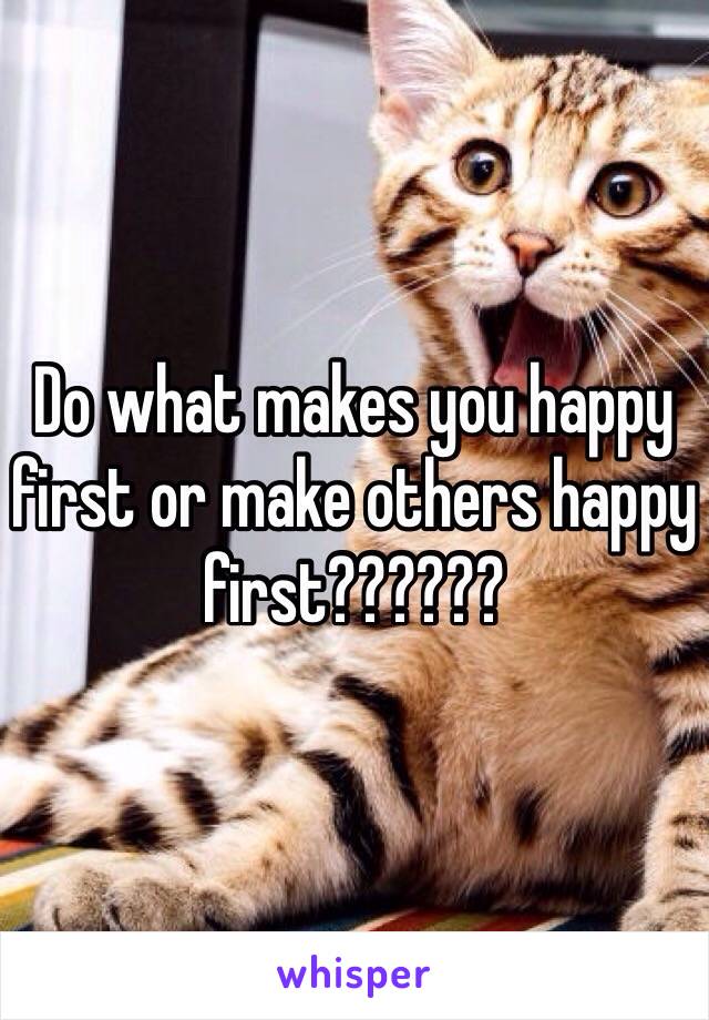 Do what makes you happy first or make others happy first??????