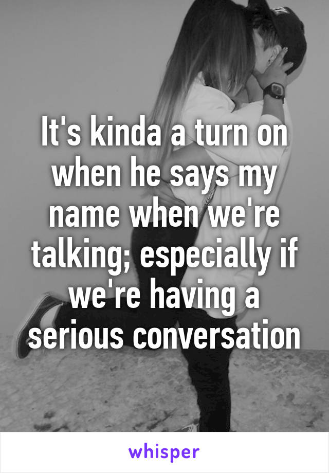 It's kinda a turn on when he says my name when we're talking; especially if we're having a serious conversation