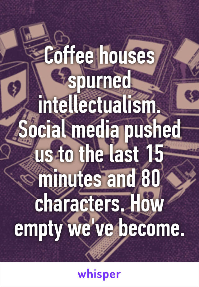 Coffee houses spurned intellectualism. Social media pushed us to the last 15 minutes and 80 characters. How empty we've become.