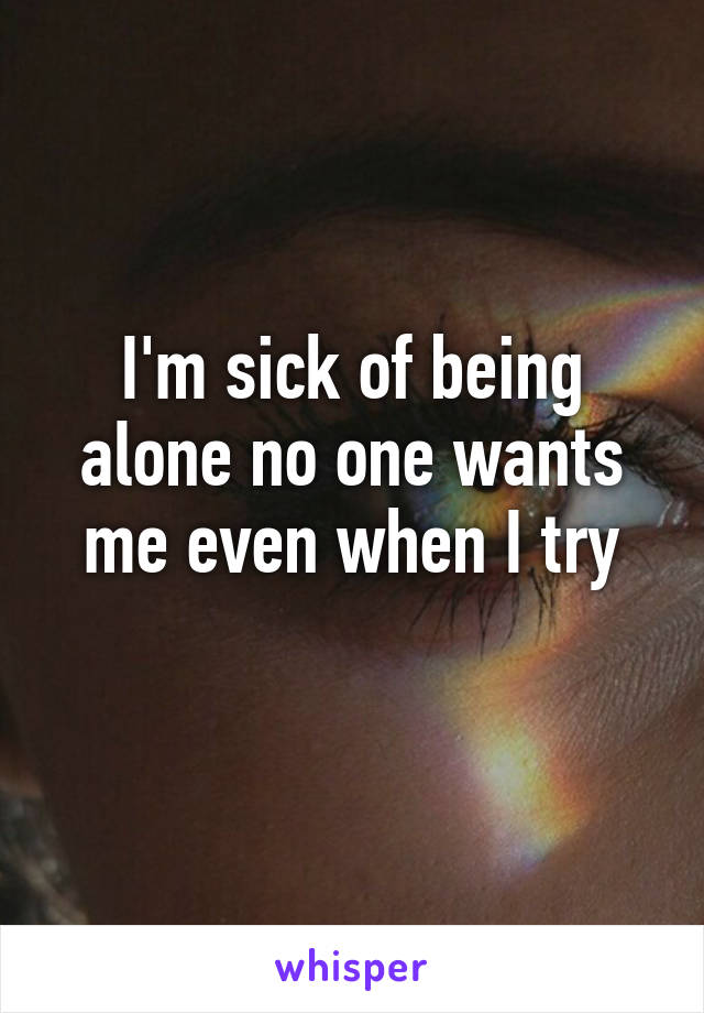 I'm sick of being alone no one wants me even when I try
