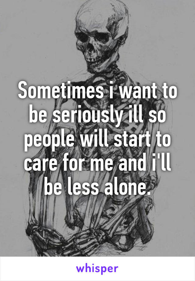 Sometimes i want to be seriously ill so people will start to care for me and i'll be less alone.