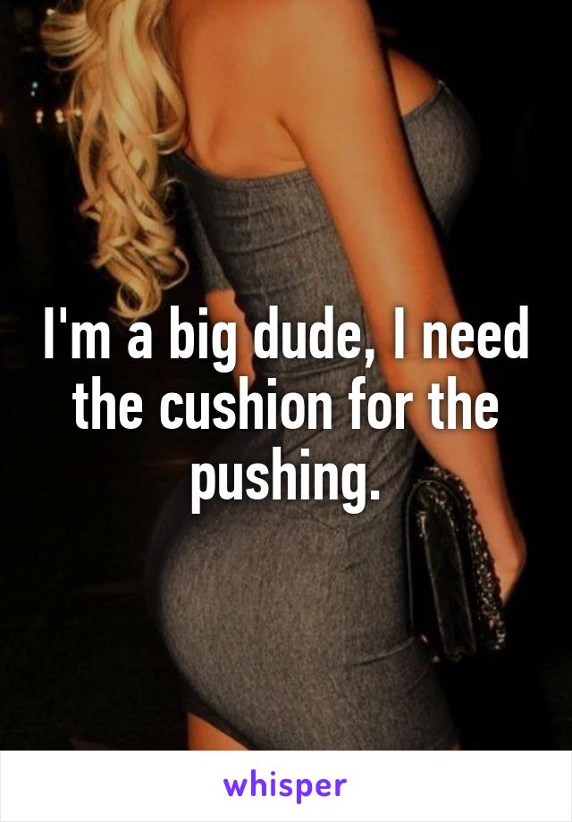 I'm a big dude, I need the cushion for the pushing.