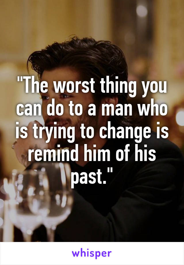 "The worst thing you can do to a man who is trying to change is remind him of his past."