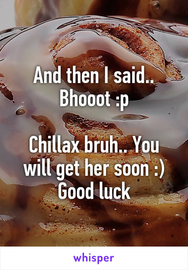 And then I said..
Bhooot :p

Chillax bruh.. You will get her soon :)
Good luck