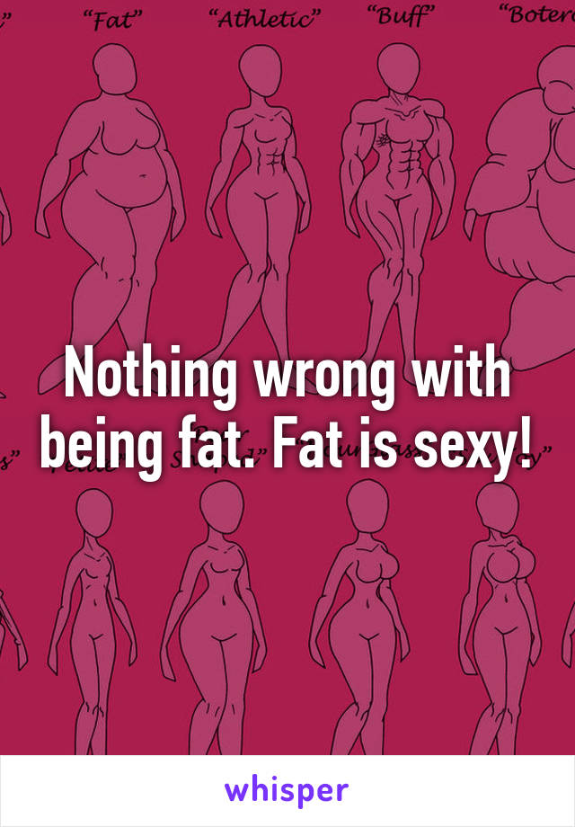 Nothing wrong with being fat. Fat is sexy!