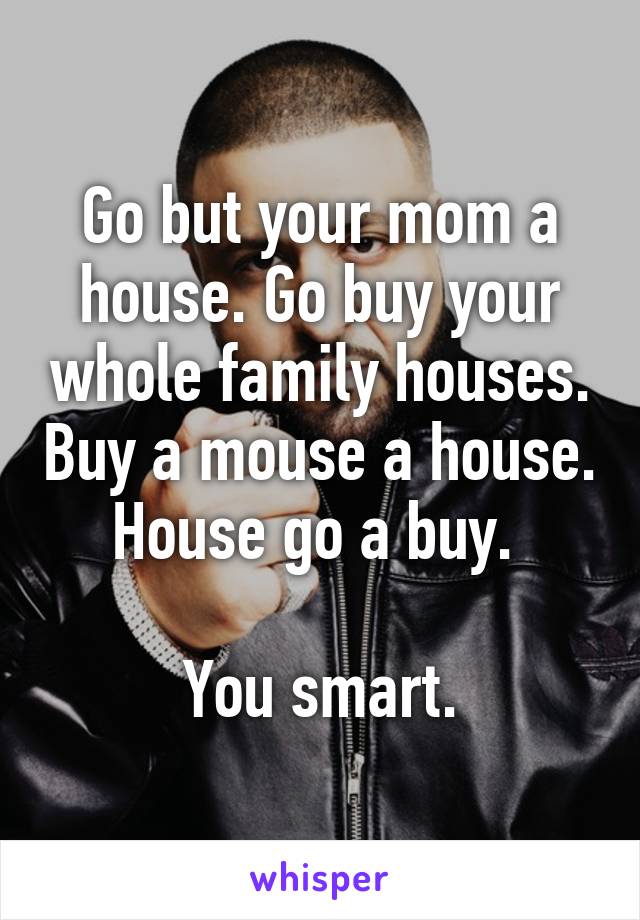 Go but your mom a house. Go buy your whole family houses. Buy a mouse a house. House go a buy. 

You smart.